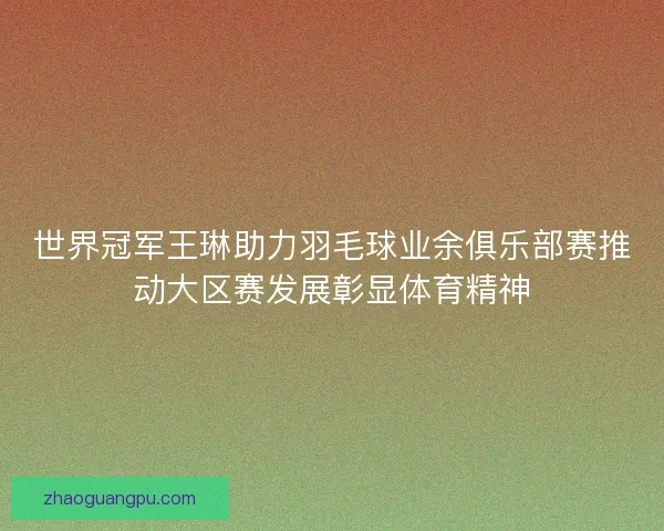世界冠军王琳助力羽毛球业余俱乐部赛推动大区赛发展彰显体育精神