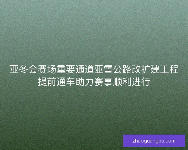 亚冬会赛场重要通道亚雪公路改扩建工程提前通车助力赛事顺利进行