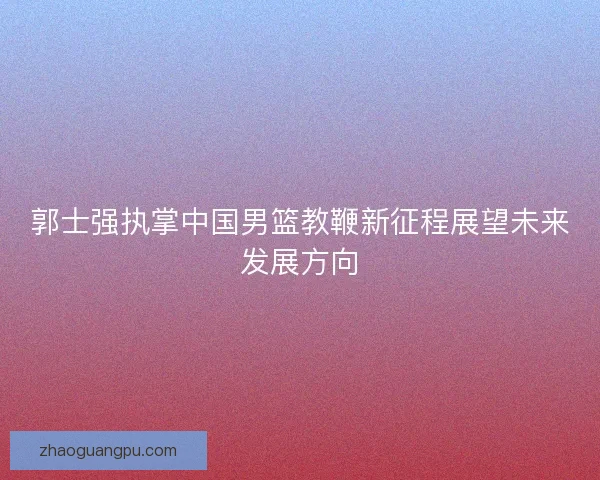 郭士强执掌中国男篮教鞭新征程展望未来发展方向