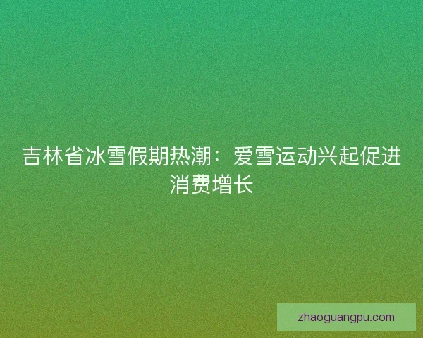 吉林省冰雪假期热潮：爱雪运动兴起促进消费增长