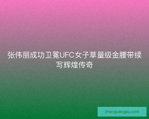 张伟丽成功卫冕UFC女子草量级金腰带续写辉煌传奇