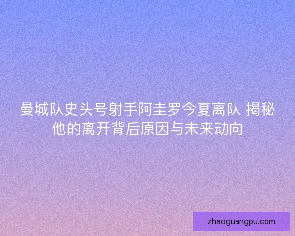 曼城队史头号射手阿圭罗今夏离队 揭秘他的离开背后原因与未来动向