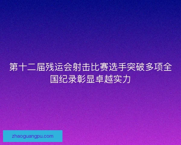 第十二届残运会射击比赛选手突破多项全国纪录彰显卓越实力
