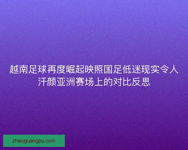 越南足球再度崛起映照国足低迷现实令人汗颜亚洲赛场上的对比反思