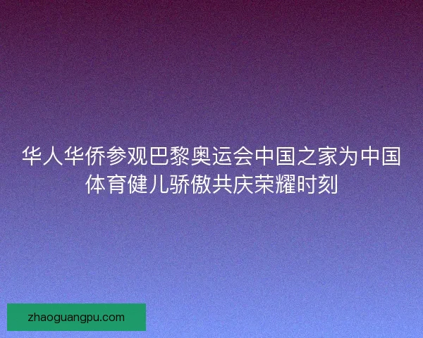 华人华侨参观巴黎奥运会中国之家为中国体育健儿骄傲共庆荣耀时刻