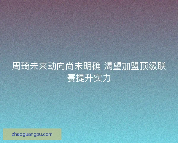 周琦未来动向尚未明确 渴望加盟顶级联赛提升实力