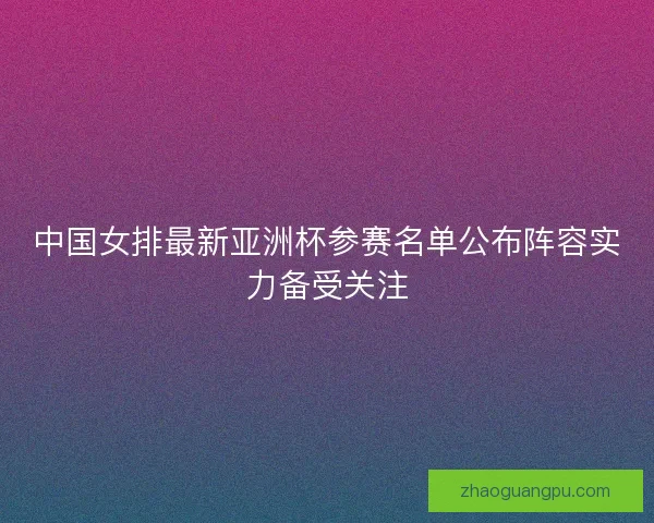 中国女排最新亚洲杯参赛名单公布阵容实力备受关注