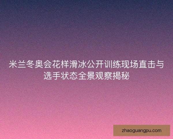 米兰冬奥会花样滑冰公开训练现场直击与选手状态全景观察揭秘