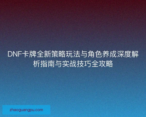 DNF卡牌全新策略玩法与角色养成深度解析指南与实战技巧全攻略