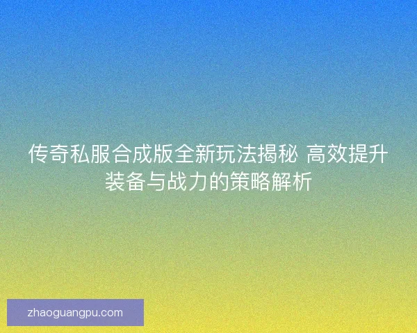 传奇私服合成版全新玩法揭秘 高效提升装备与战力的策略解析