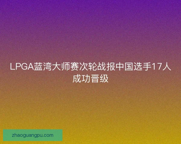 LPGA蓝湾大师赛次轮战报中国选手17人成功晋级
