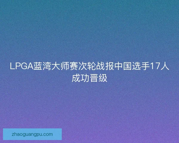 LPGA蓝湾大师赛次轮战报中国选手17人成功晋级