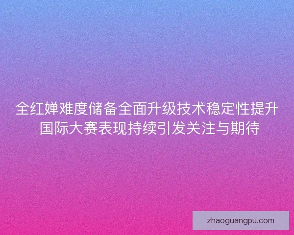 全红婵难度储备全面升级技术稳定性提升 国际大赛表现持续引发关注与期待