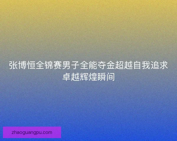 张博恒全锦赛男子全能夺金超越自我追求卓越辉煌瞬间