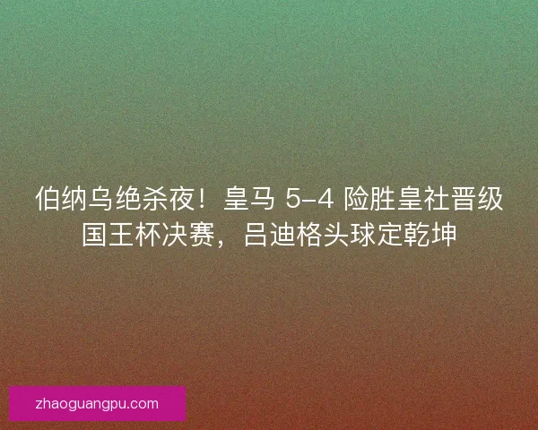 伯纳乌绝杀夜！皇马 5-4 险胜皇社晋级国王杯决赛，吕迪格头球定乾坤