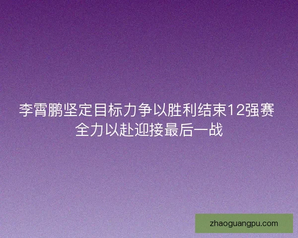 李霄鹏坚定目标力争以胜利结束12强赛 全力以赴迎接最后一战