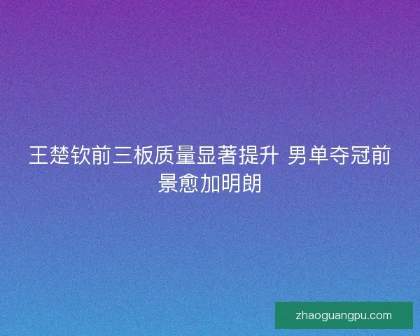 王楚钦前三板质量显著提升 男单夺冠前景愈加明朗